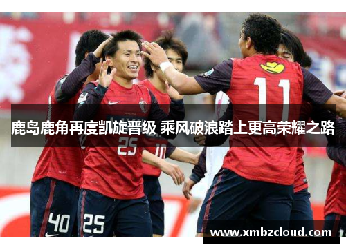 鹿岛鹿角再度凯旋晋级 乘风破浪踏上更高荣耀之路